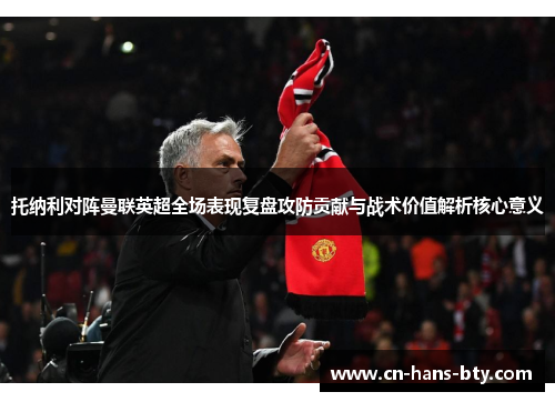 托纳利对阵曼联英超全场表现复盘攻防贡献与战术价值解析核心意义 托纳利对阵曼联英超全场表现复盘攻防贡献与战术价值解析核心意义