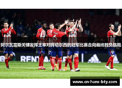 阿尔瓦雷斯关键发挥主宰对阵切尔西的冠军比赛走向最终胜负格局