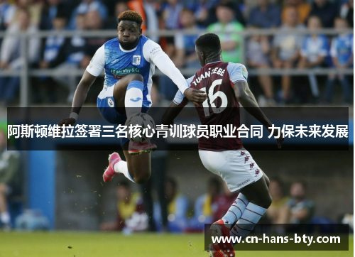 阿斯顿维拉签署三名核心青训球员职业合同 力保未来发展