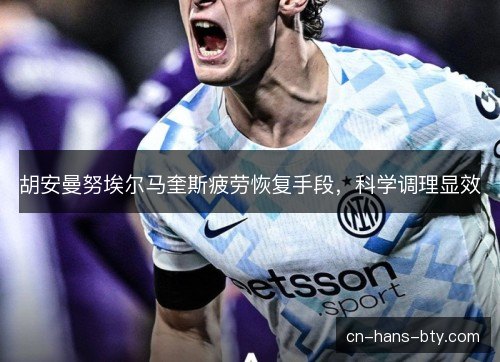 胡安曼努埃尔马奎斯疲劳恢复手段，科学调理显效